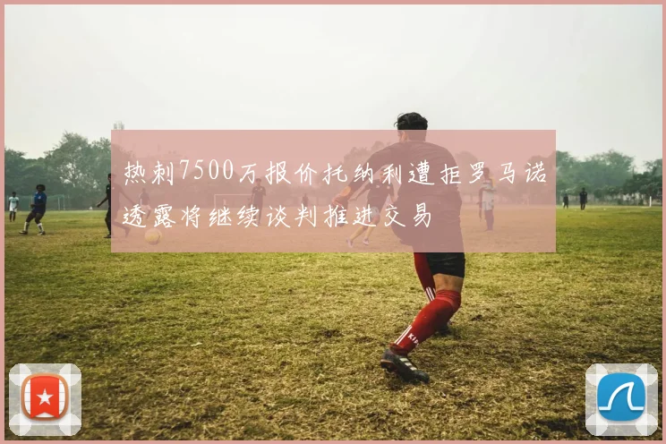 热刺7500万报价托纳利遭拒罗马诺透露将继续谈判推进交易