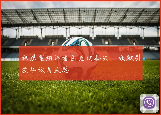 韩媒重组记者团后向孙兴慜致歉引发热议与反思