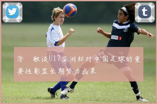 浮嶋敏谈U17亚洲杯对中国足球的重要性彰显长期努力成果