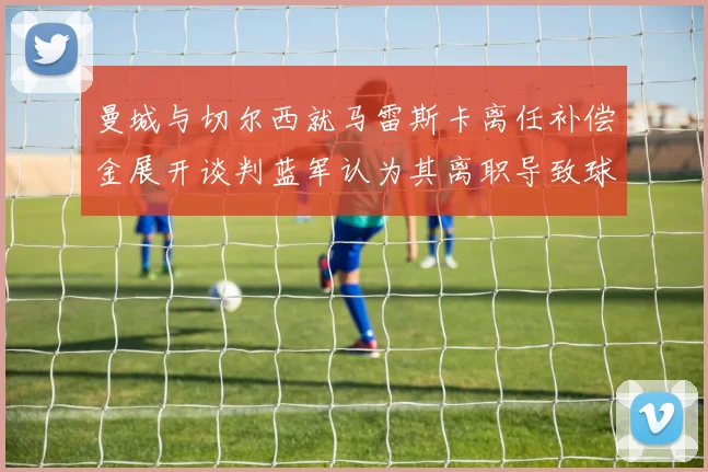 曼城与切尔西就马雷斯卡离任补偿金展开谈判蓝军认为其离职导致球队崩盘