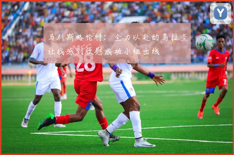 马科斯略伦特：全力以赴的乌拉圭让我感到欣慰成功小组出线