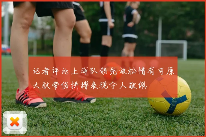 记者评论上海队领先放松情有可原大秋带伤拼搏表现令人敬佩