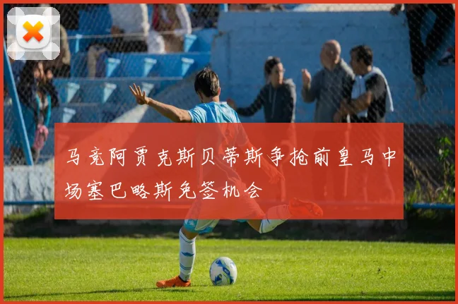 马竞阿贾克斯贝蒂斯争抢前皇马中场塞巴略斯免签机会
