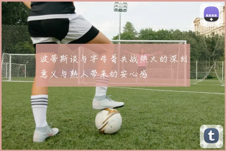 波蒂斯谈与字母哥共战热火的深刻意义与熟人带来的安心感