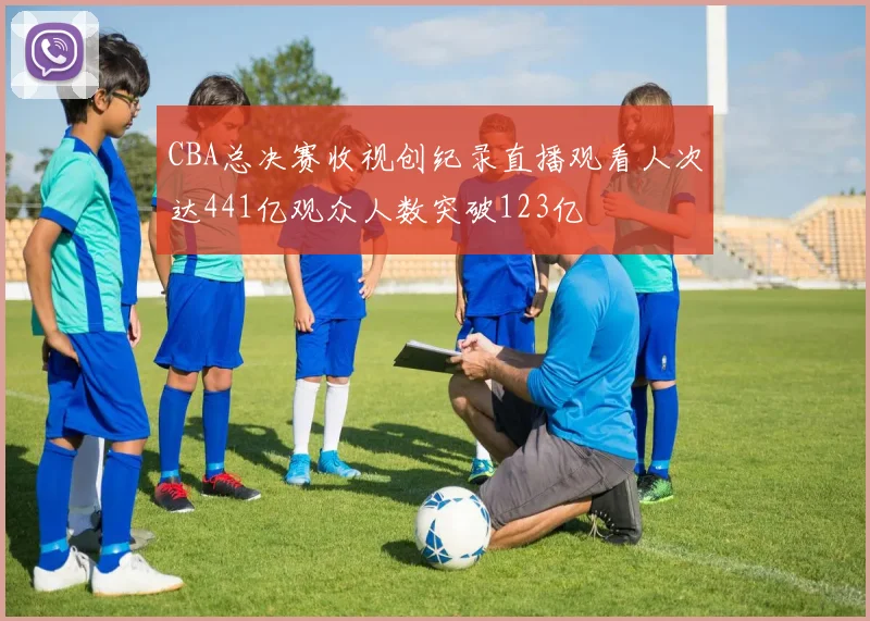 CBA总决赛收视创纪录直播观看人次达441亿观众人数突破123亿