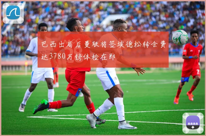 巴西出局后曼联将签埃德松转会费达3780万镑体检在即