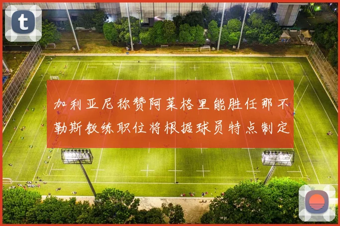 加利亚尼称赞阿莱格里能胜任那不勒斯教练职位将根据球员特点制定战术