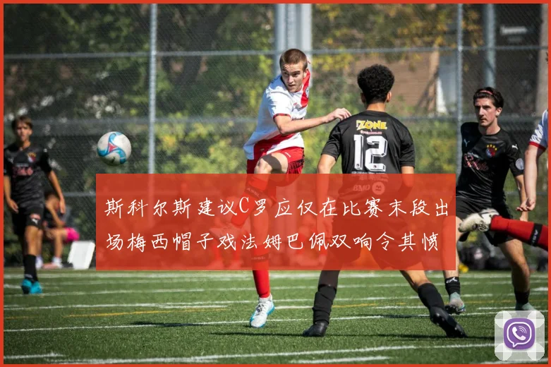 斯科尔斯建议C罗应仅在比赛末段出场梅西帽子戏法姆巴佩双响令其愤怒