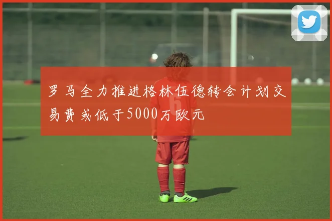 罗马全力推进格林伍德转会计划交易费或低于5000万欧元