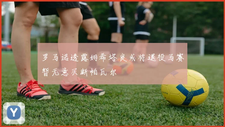 罗马诺透露姆希塔良或将退役马赛暂无意买断帕瓦尔