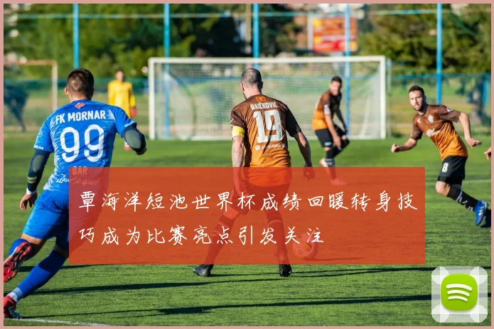 覃海洋短池世界杯成绩回暖转身技巧成为比赛亮点引发关注