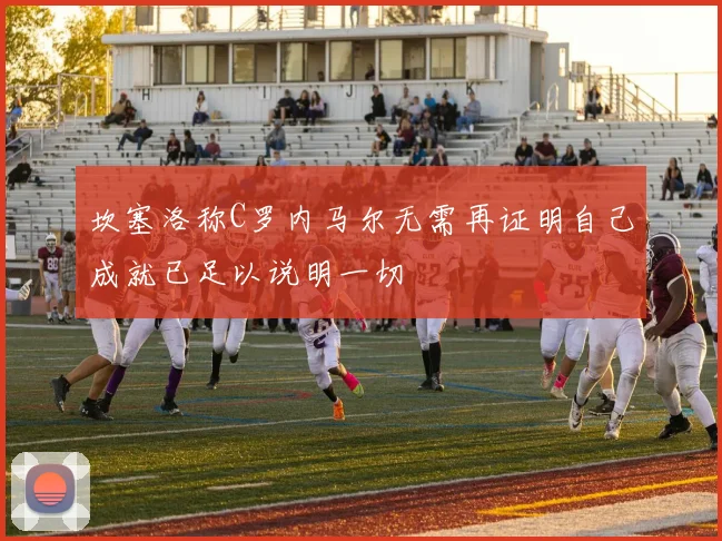 坎塞洛称C罗内马尔无需再证明自己成就已足以说明一切