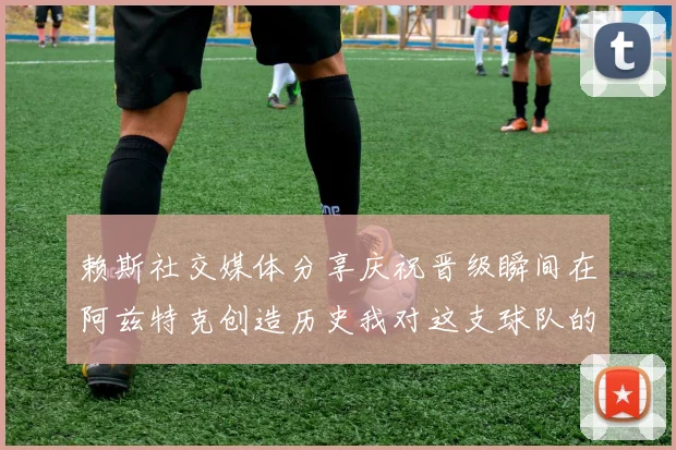 赖斯社交媒体分享庆祝晋级瞬间在阿兹特克创造历史我对这支球队的热爱无以言表