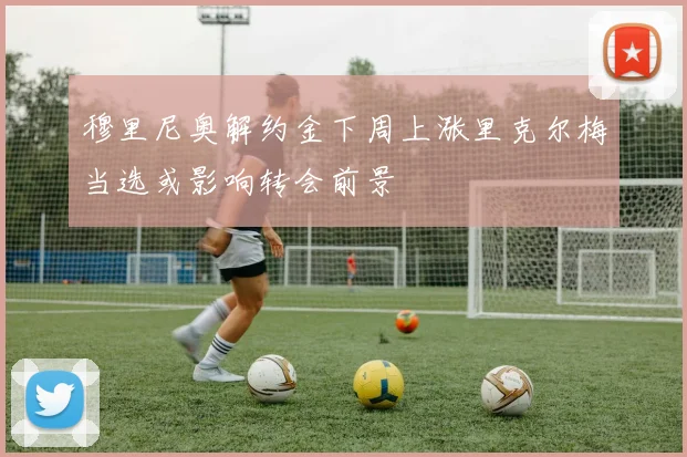 穆里尼奥解约金下周上涨里克尔梅当选或影响转会前景