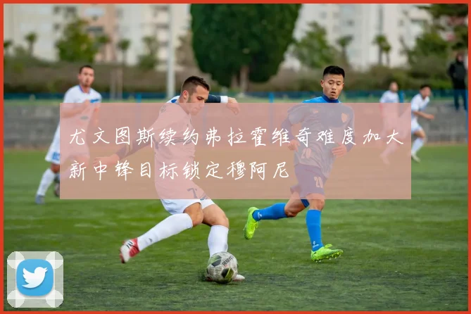 尤文图斯续约弗拉霍维奇难度加大新中锋目标锁定穆阿尼