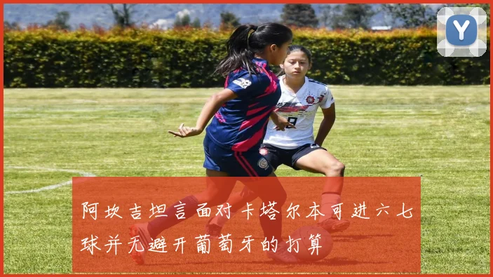 阿坎吉坦言面对卡塔尔本可进六七球并无避开葡萄牙的打算