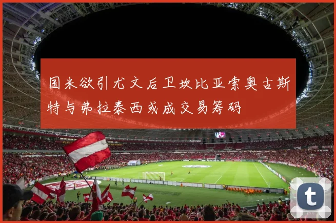 国米欲引尤文后卫坎比亚索奥古斯特与弗拉泰西或成交易筹码