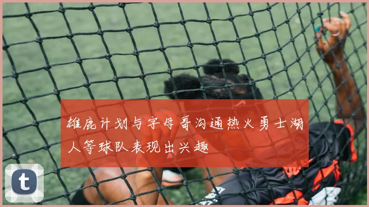 雄鹿计划与字母哥沟通热火勇士湖人等球队表现出兴趣