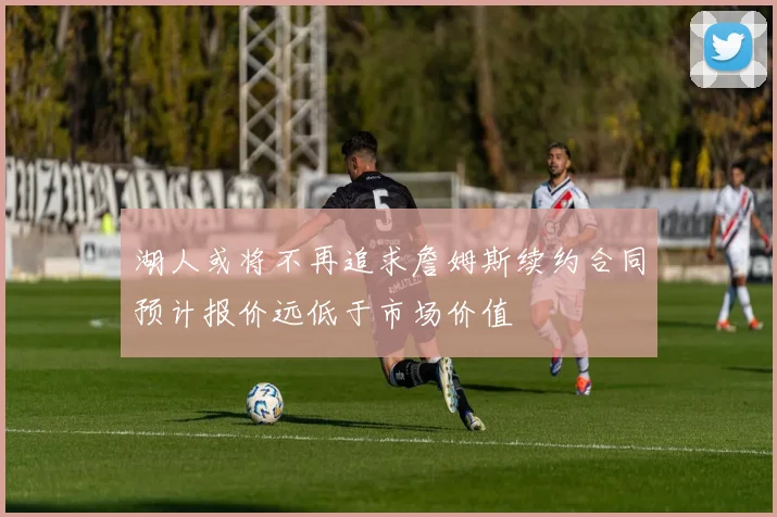 湖人或将不再追求詹姆斯续约合同预计报价远低于市场价值