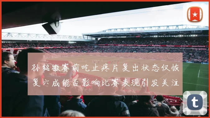 孙铭徽赛前吃止疼片复出状态仅恢复六成能否影响比赛表现引发关注