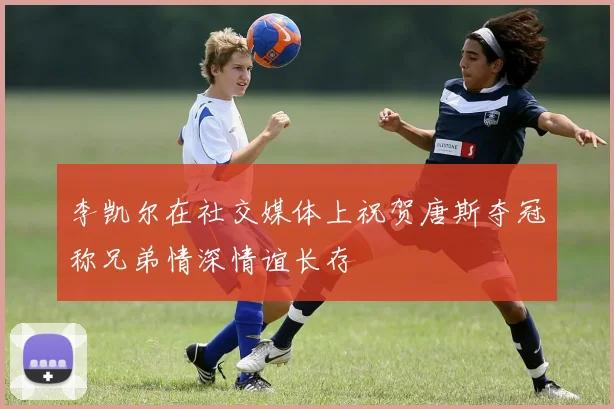 李凯尔在社交媒体上祝贺唐斯夺冠称兄弟情深情谊长存